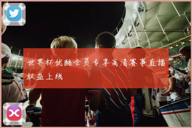 世界杯优酷会员专享高清赛事直播权益上线