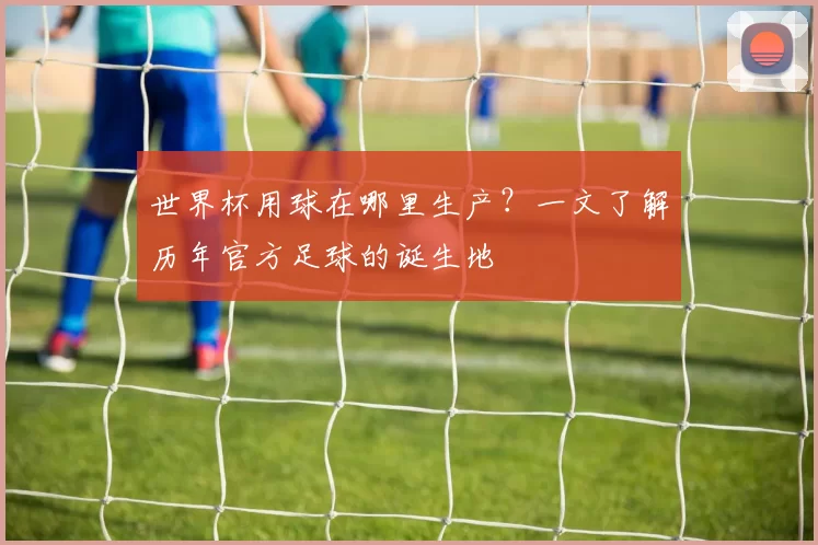 世界杯用球在哪里生产？一文了解历年官方足球的诞生地