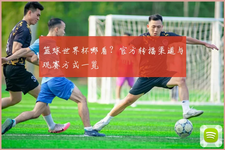 篮球世界杯哪看？官方转播渠道与观赛方式一览