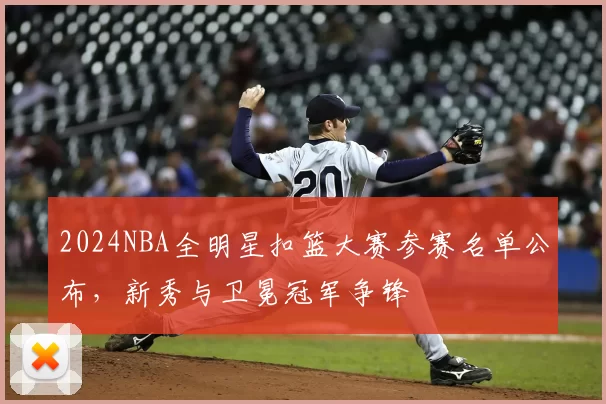 2024NBA全明星扣篮大赛参赛名单公布，新秀与卫冕冠军争锋