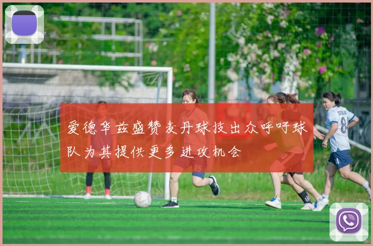 爱德华兹盛赞麦丹球技出众呼吁球队为其提供更多进攻机会