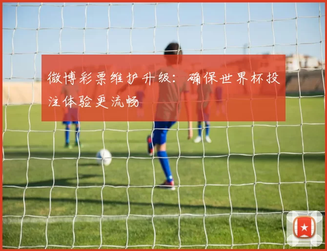 微博彩票维护升级:确保世界杯投注体验更流畅