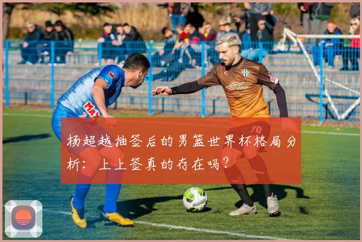 杨超越抽签后的男篮世界杯格局分析：上上签真的存在吗？