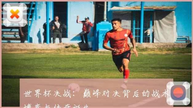 世界杯决战:巅峰对决背后的战术博弈与传奇诞生