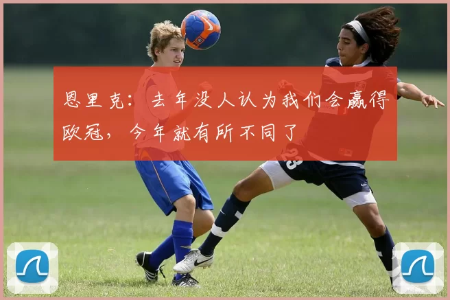恩里克：去年没人认为我们会赢得欧冠，今年就有所不同了
