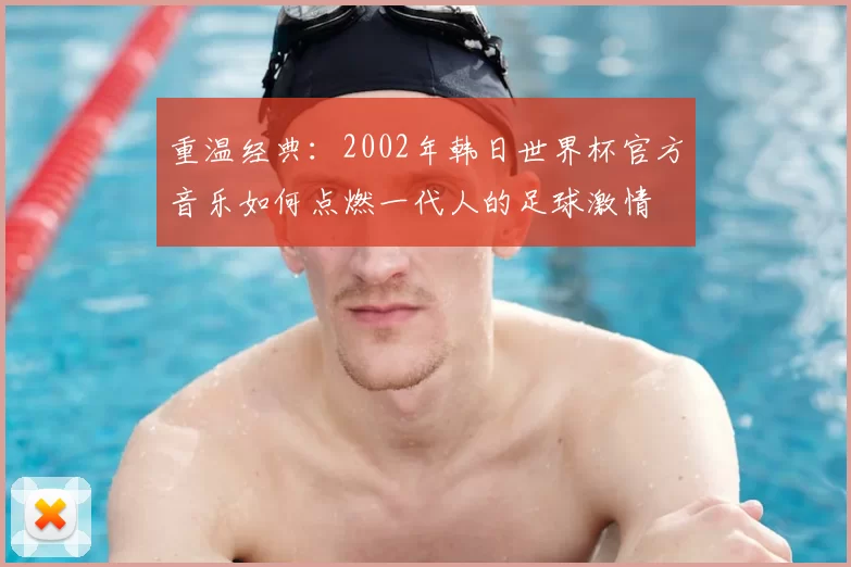 重温经典:2002年韩日世界杯官方音乐如何点燃一代人的足球激情
