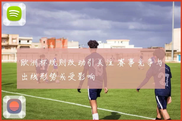 欧洲杯规则改动引关注 赛事竞争与出线形势或受影响