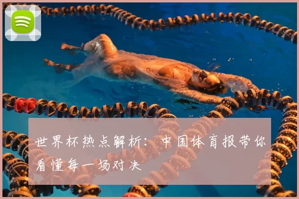 世界杯热点解析:中国体育报带你看懂每一场对决