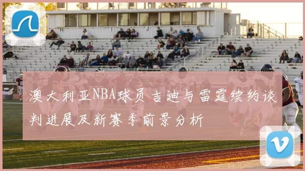 澳大利亚NBA球员吉迪与雷霆续约谈判进展及新赛季前景分析