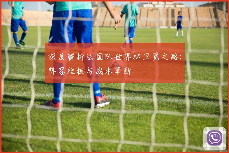 深度解析法国队世界杯卫冕之路:阵容短板与战术革新