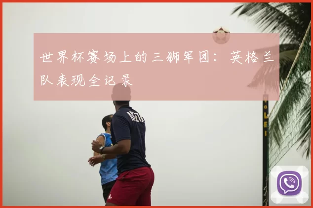 世界杯赛场上的三狮军团：英格兰队表现全记录