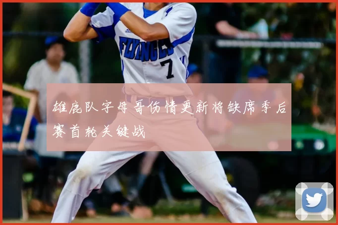 雄鹿队字母哥伤情更新将缺席季后赛首轮关键战