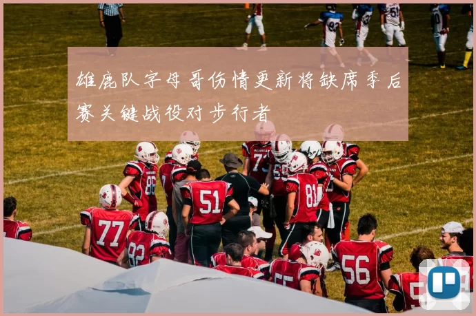 雄鹿队字母哥伤情更新将缺席季后赛关键战役对步行者