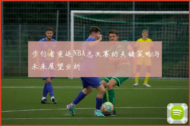 步行者重返NBA总决赛的关键策略与未来展望分析