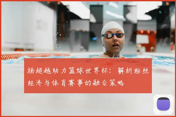 杨超越助力篮球世界杯:解析粉丝经济与体育赛事的融合策略