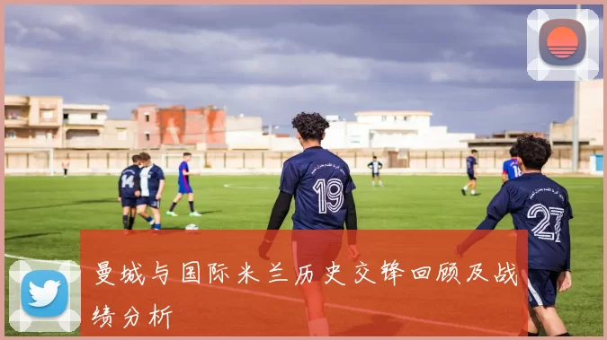 曼城与国际米兰历史交锋回顾及战绩分析