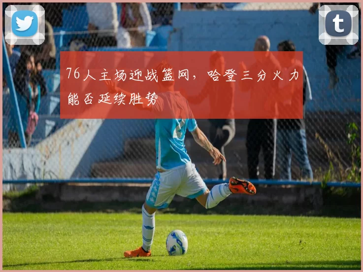 76人主场迎战篮网,哈登三分火力能否延续胜势