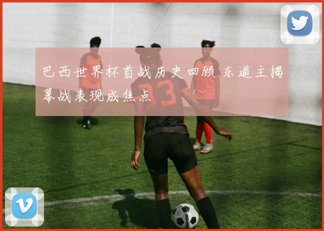 巴西世界杯首战历史回顾 东道主揭幕战表现成焦点
