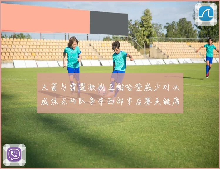 火箭与雷霆激战正酣哈登威少对决成焦点两队争夺西部季后赛关键席位