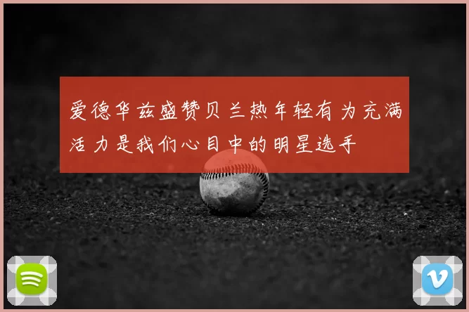 爱德华兹盛赞贝兰热年轻有为充满活力是我们心目中的明星选手