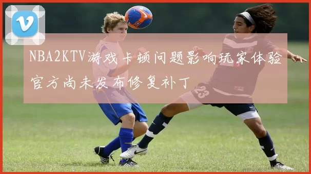 NBA2KTV游戏卡顿问题影响玩家体验官方尚未发布修复补丁