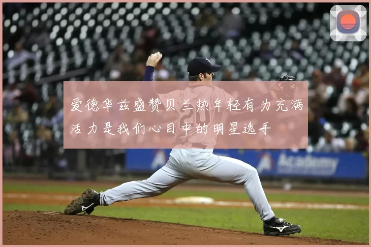 爱德华兹盛赞贝兰热年轻有为充满活力是我们心目中的明星选手