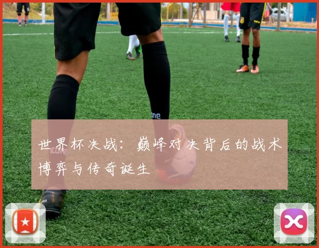 世界杯决战:巅峰对决背后的战术博弈与传奇诞生