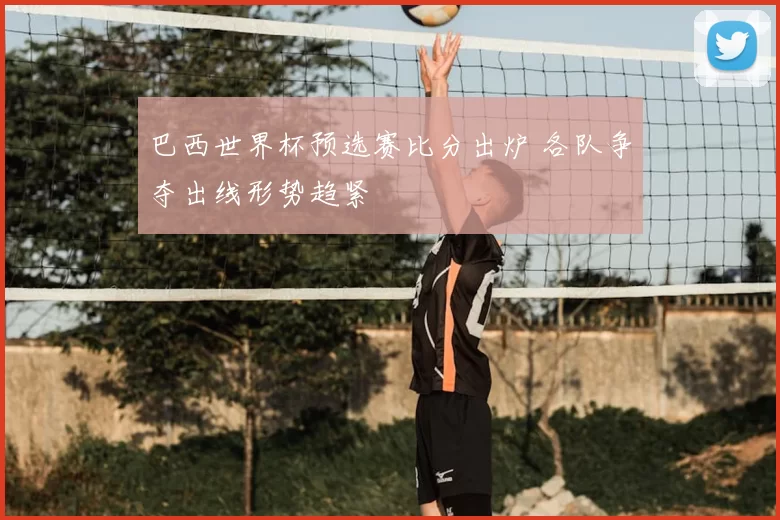 巴西世界杯预选赛比分出炉 各队争夺出线形势趋紧