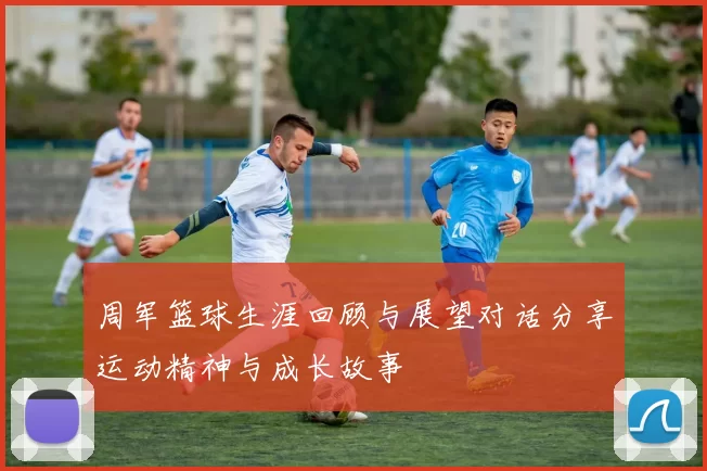 周军篮球生涯回顾与展望对话分享运动精神与成长故事