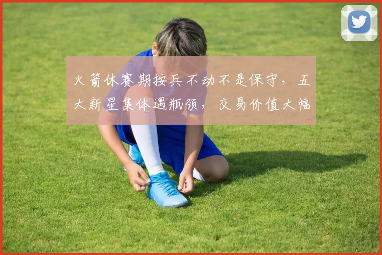 火箭休赛期按兵不动不是保守，五大新星集体遇瓶颈，交易价值大幅缩水