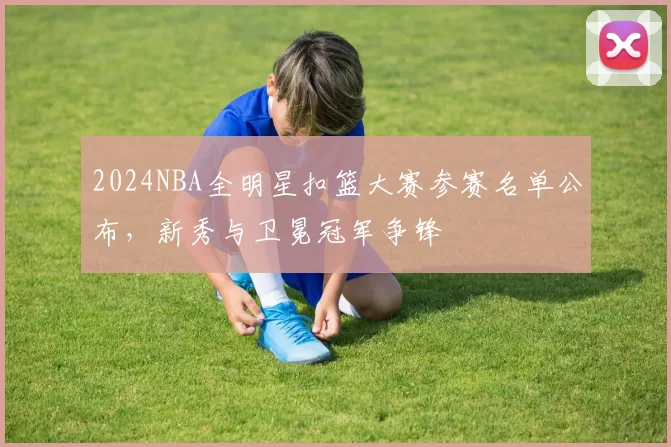 2024NBA全明星扣篮大赛参赛名单公布，新秀与卫冕冠军争锋