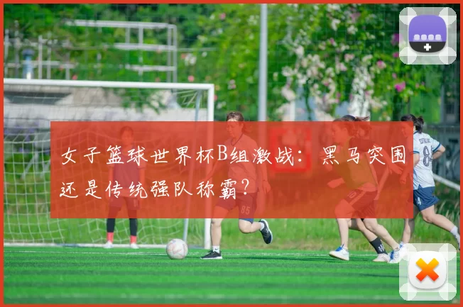 女子篮球世界杯B组激战：黑马突围还是传统强队称霸？