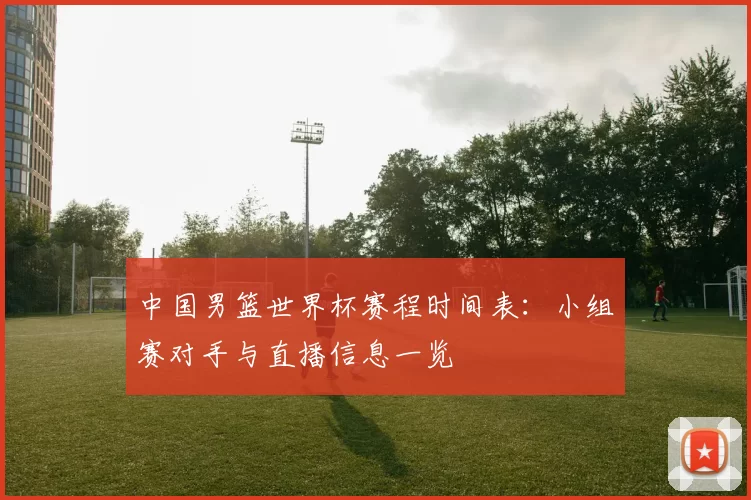 中国男篮世界杯赛程时间表：小组赛对手与直播信息一览