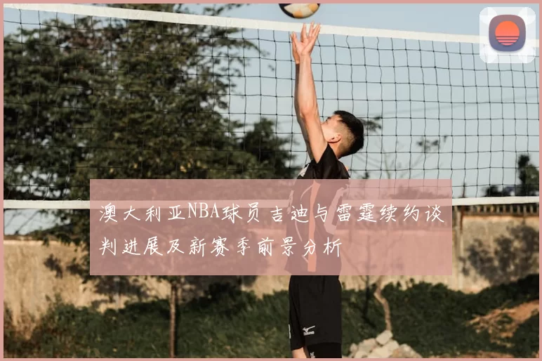 澳大利亚NBA球员吉迪与雷霆续约谈判进展及新赛季前景分析