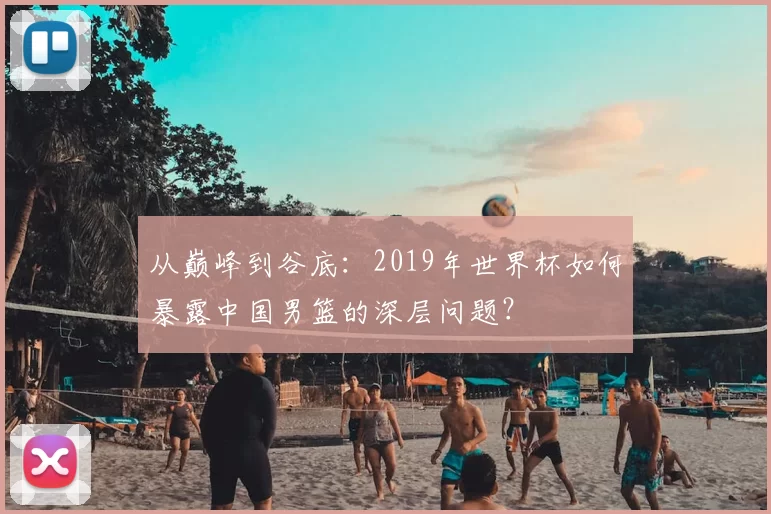 从巅峰到谷底：2019年世界杯如何暴露中国男篮的深层问题？