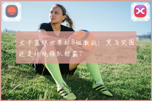 女子篮球世界杯B组激战:黑马突围还是传统强队称霸?
