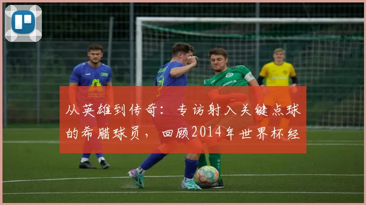 从英雄到传奇：专访射入关键点球的希腊球员，回顾2014年世界杯经典瞬间