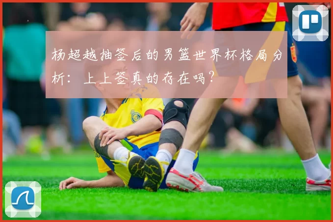 杨超越抽签后的男篮世界杯格局分析:上上签真的存在吗?