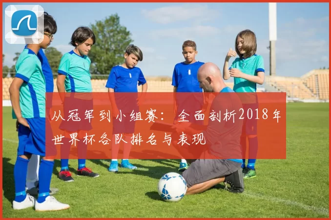 从冠军到小组赛：全面剖析2018年世界杯各队排名与表现