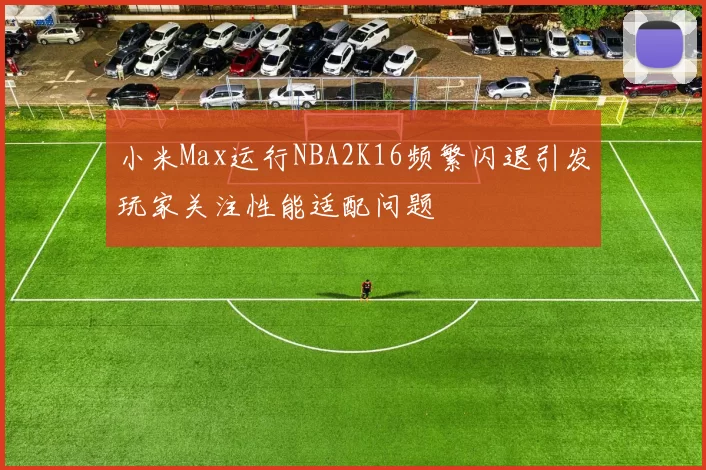 小米Max运行NBA2K16频繁闪退引发玩家关注性能适配问题