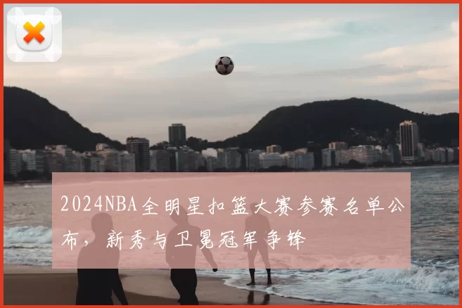 2024NBA全明星扣篮大赛参赛名单公布，新秀与卫冕冠军争锋