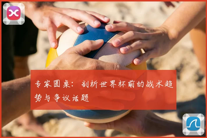 专家圆桌：剖析世界杯前的战术趋势与争议话题