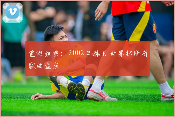 重温经典:2002年韩日世界杯所有歌曲盘点