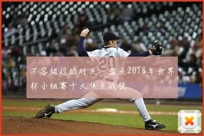 不容错过的对决:盘点2018年世界杯小组赛十大焦点战役