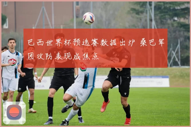 巴西世界杯预选赛数据出炉 桑巴军团攻防表现成焦点