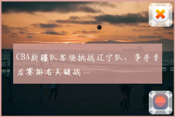 CBA新疆队客场挑战辽宁队，争夺季后赛排名关键战