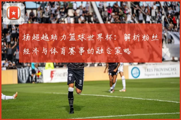杨超越助力篮球世界杯：解析粉丝经济与体育赛事的融合策略