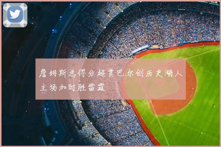詹姆斯总得分超贾巴尔创历史湖人主场加时胜雷霆