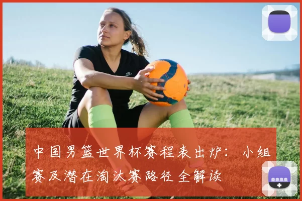 中国男篮世界杯赛程表出炉：小组赛及潜在淘汰赛路径全解读