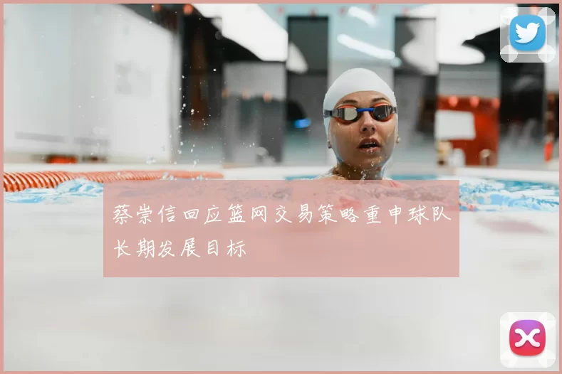 蔡崇信回应篮网交易策略重申球队长期发展目标